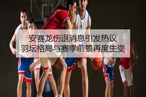 安赛龙伤退消息引发热议 羽坛格局与赛季前景再度生变