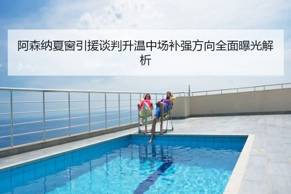 阿森纳夏窗引援谈判升温中场补强方向全面曝光解析