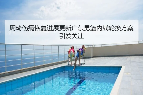 周琦伤病恢复进展更新广东男篮内线轮换方案引发关注