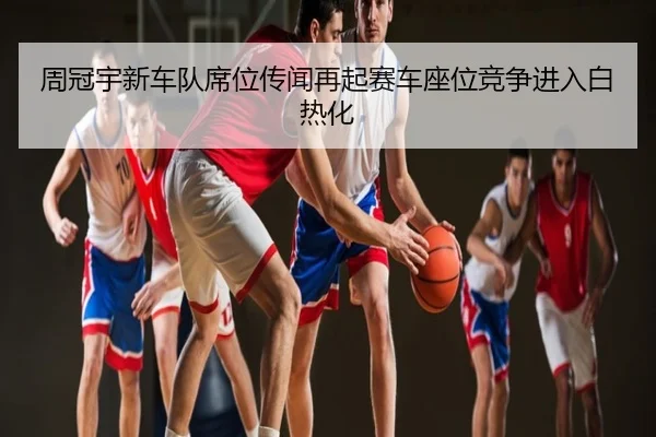 周冠宇新车队席位传闻再起赛车座位竞争进入白热化