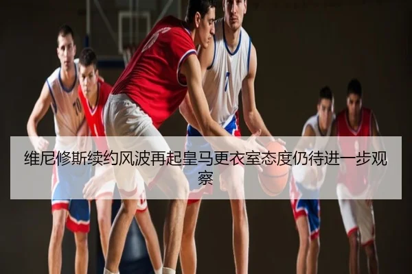 维尼修斯续约风波再起皇马更衣室态度仍待进一步观察
